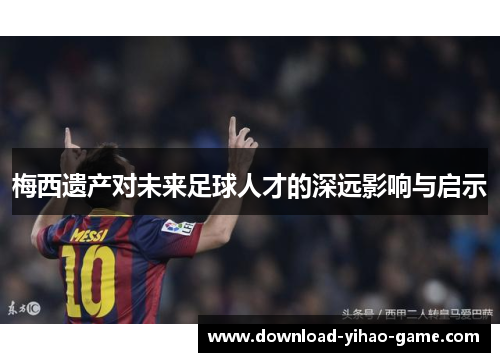 梅西遗产对未来足球人才的深远影响与启示