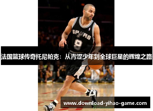 法国篮球传奇托尼帕克：从青涩少年到全球巨星的辉煌之路