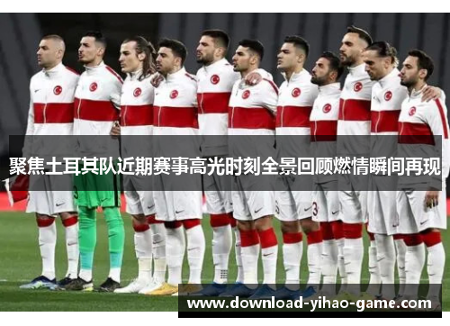 聚焦土耳其队近期赛事高光时刻全景回顾燃情瞬间再现
