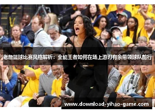 老詹篮球比赛风格解析：全能王者如何在场上游刃有余带领球队前行