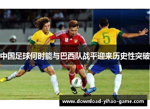 中国足球何时能与巴西队战平迎来历史性突破