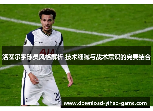 洛塞尔索球员风格解析 技术细腻与战术意识的完美结合