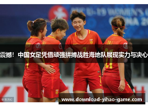 震撼！中国女足凭借顽强拼搏战胜海地队展现实力与决心