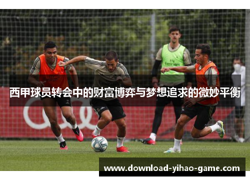 西甲球员转会中的财富博弈与梦想追求的微妙平衡